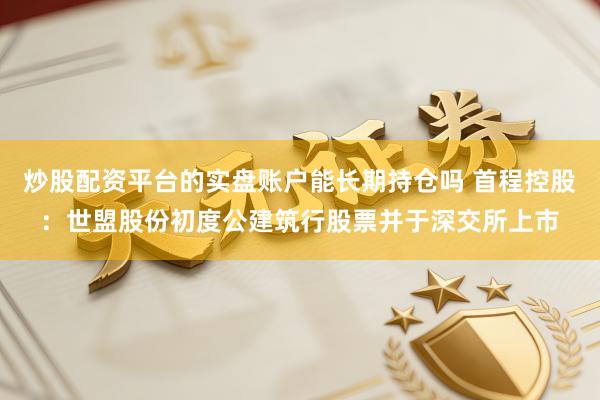 炒股配资平台的实盘账户能长期持仓吗 首程控股：世盟股份初度公建筑行股票并于深交所上市