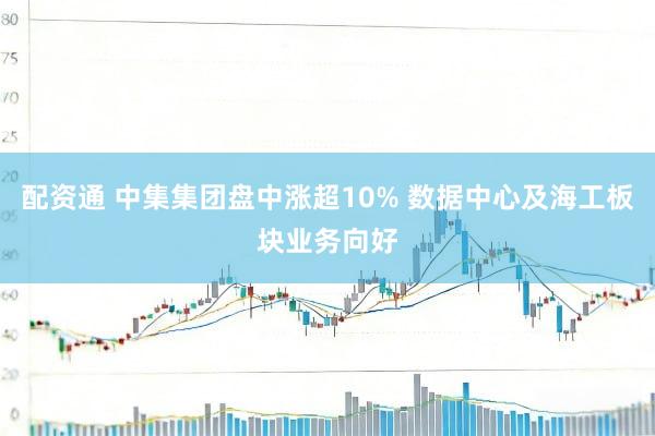 配资通 中集集团盘中涨超10% 数据中心及海工板块业务向好