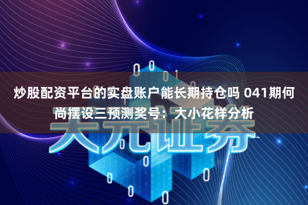 炒股配资平台的实盘账户能长期持仓吗 041期何尚摆设三预测奖号：大小花样分析
