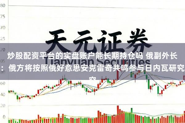 炒股配资平台的实盘账户能长期持仓吗 俄副外长：俄方将按照俄好意思安克雷奇共鸣参与日内瓦研究