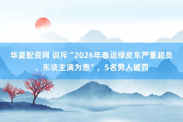 华夏配资网 训斥“2026年春运绿皮车严重超员、东谈主满为患”，5名男人被罚
