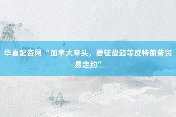 华夏配资网 “加拿大牵头，要征战超等反特朗普贸易定约”