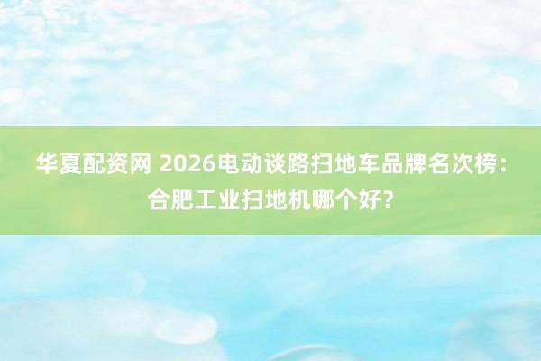 华夏配资网 2026电动谈路扫地车品牌名次榜：合肥工业扫地机哪个好？