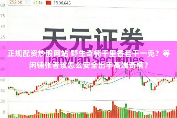 正规配资炒股网站 野生奇楠千里香若干一克？等闲铺张者该怎么安全出手高端奇楠？
