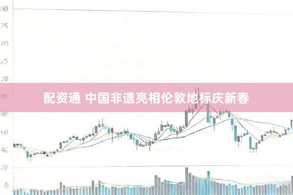 配资通 中国非遗亮相伦敦地标庆新春