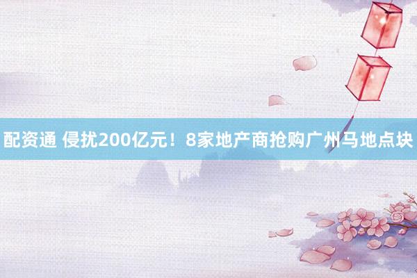 配资通 侵扰200亿元！8家地产商抢购广州马地点块