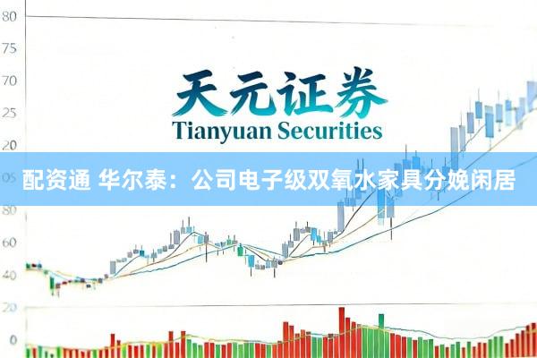 配资通 华尔泰：公司电子级双氧水家具分娩闲居