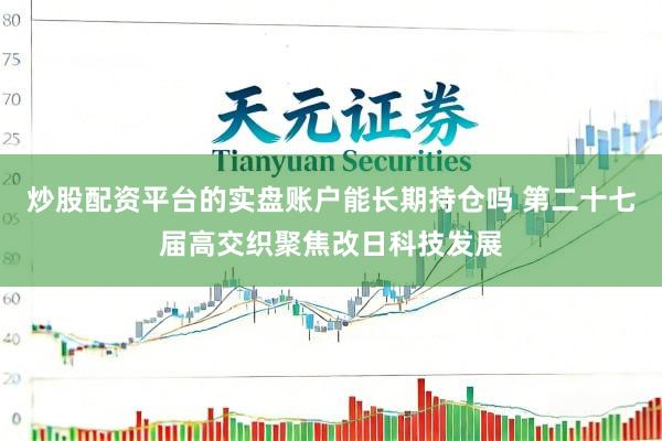 炒股配资平台的实盘账户能长期持仓吗 第二十七届高交织聚焦改日科技发展